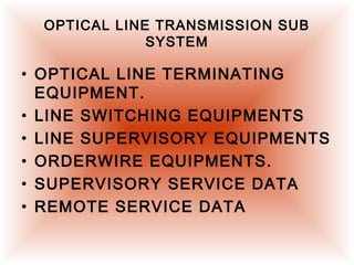 OPTICAL LINE TRANSMISSION SUB
SYSTEM
• OPTICAL LINE TERMINATING
EQUIPMENT.
• LINE SWITCHING EQUIPMENTS
• LINE SUPERVISORY EQUIPMENTS
• ORDERWIRE EQUIPMENTS.
• SUPERVISORY SERVICE DATA
• REMOTE SERVICE DATA
 