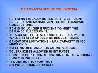 DISADVANTAGES OF PDH SYSTEM
 PDH IS NOT IDEALLY SUITED TO THE EFFICIENT
DELIVERY AND MANAGEMENT OF HIGH BANDWIDH
CONNECTIONS.
 PDH IS NO LONGER EFFICIENT TO MEET THE
DEMANDS PLACED ON IT.
 TO ACCESS THE LOWER ORDER TRIBUTARY, THE
WHOLE SYSTEM SHOULD BE DEMULTIPLEXED.
 BANDWIDTH LIMITATIONS – MAX CAPACITY IS 566
MBPS ONLY.
 NO COMMON STANDARDS AMONG VENDORS.
 TOLERANCE IS ALLOWED IN BIT RATES.
 POINT TO POINT CONFIGURATION ( LINEAR WORKING
) ONLY IS POSSIBLE.
 IT DOES NOT SUPPORT HUB.
 NO PROVISIONING FOR NMS.
 