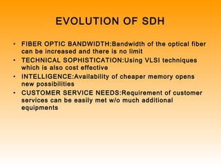 EVOLUTION OF SDH
• FIBER OPTIC BANDWIDTH:Bandwidth of the optical fiber
can be increased and there is no limit
• TECHNICAL SOPHISTICATION:Using VLSI techniques
which is also cost effective
• INTELLIGENCE:Availability of cheaper memory opens
new possibilities
• CUSTOMER SERVICE NEEDS:Requirement of customer
services can be easily met w/o much additional
equipments
 