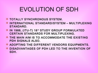 EVOLUTION OF SDH
 TOTALLY SYNCHRONOUS SYSTEM.
 INTERNATIONAL STANDARD/SYSTEM – MULTIPLEXING
STANDARD.
 IN 1988, (ITU-T) 18TH
STUDY GROUP FORMULATED
CERTAIN STANDARDS FOR MULTIPLEXING.
 THE MAIN AIM IS TO ACCOMMODATE THE EXISTING
PDH SIGNALS ALSO.
 ADOPTING THE DIFFERENT VENDORS EQUIPMENTS.
 DISADVANTAGES OF PDH LED TO THE INVENTION OF
SDH.
 