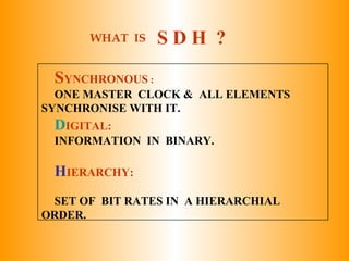 SYNCHRONOUS :
ONE MASTER CLOCK & ALL ELEMENTS
SYNCHRONISE WITH IT.
DIGITAL:
INFORMATION IN BINARY.
HIERARCHY:
SET OF BIT RATES IN A HIERARCHIAL
ORDER.
WHAT IS S D H ?
 