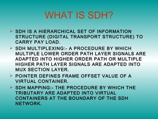 WHAT IS SDH?
 SDH IS A HIERARCHICAL SET OF INFORMATION
STRUCTURE (DIGITAL TRANSPORT STRUCTURE) TO
CARRY PAY LOAD.
 SDH MULTIPLEXING:- A PROCEDURE BY WHICH
MULTIPLE LOWER ORDER PATH LAYER SIGNALS ARE
ADAPTED INTO HIGHER ORDER PATH OR MULTIPLE
HIGHER PATH LAYER SIGNALS ARE ADAPTED INTO
MUX SECTION LAYER.
 POINTER DEFINES FRAME OFFSET VALUE OF A
VIRTUAL CONTAINER.
 SDH MAPPING:- THE PROCEDURE BY WHICH THE
TRIBUTARY ARE ADAPTED INTO VIRTUAL
CONTAINERS AT THE BOUNDARY OF THE SDH
NETWORK.
 