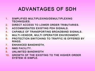 ADVANTAGES OF SDH
1. SIMPLIFIED MULTIPLEXING/DEMULTIPLEXING
TECHNIQUES.
2. DIRECT ACCESS TO LOWER ORDER TRIBUTARIES.
3. ACCOMMODATES EXISTING PDH SIGNALS.
4. CAPABLE OF TRANSPORTING BROADBAND SIGNALS.
5. MULTI-VENDOR, MULTI OPERATOR ENVIRONMENT.
6. PROTECTION SWITCHING TO TRAFFIC IS OFFERED BY
RINGS.
7. ENHANCED BANDWIDTH.
8. NMS FACILITY.
9. UNLIMITED BANDWIDTH
10. GROWTH OF THE EXISTING TO THE HIGHER ORDER
SYSTEM IS SIMPLE.
 