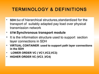 TERMINOLOGY & DEFINITIONS
• SDH:Set of hierarchical structures,standardized for the
transport of suitably adapted pay load over physical
transmission network
• STM:Synchronous transport module
• It is the information structure used to support section
layer connections in SDH
• VIRTUAL CONTAINER :used to support path layer connections
in the SDH
• LOWER ORDER VC ( VC1,VC2,VC3)
• HIGHER ORDER VC (VC3 ,VC4)
 