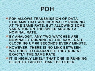 PDH
 PDH ALLOWS TRANSMISSION OF DATA
STREAMS THAT ARE NOMINALLY RUNNING
AT THE SAME RATE, BUT ALLOWING SOME
VARIATION ON THE SPEED AROUND A
NOMINAL RATE.
 BY ANALOGY, ANY TWO WATCHES ARE
NOMINALLY RUNNING AT THE SAME RATE,
CLOCKING UP 60 SECONDS EVERY MINUTE.
 HOWEVER, THERE IS NO LINK BETWEEN
WATCHES TO GUARANTEE THEY RUN AT
EXACTLY THE SAME RATE.
 IT IS HIGHLY LIKELY THAT ONE IS RUNNING
SLIGHTLY FASTER THAN THE OTHER.
 