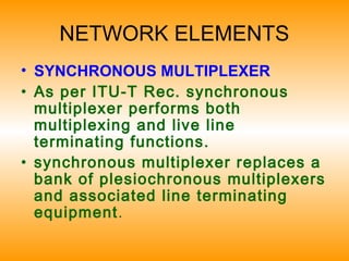 NETWORK ELEMENTS
• SYNCHRONOUS MULTIPLEXER
• As per ITU-T Rec. synchronous
multiplexer performs both
multiplexing and live line
terminating functions.
• synchronous multiplexer replaces a
bank of plesiochronous multiplexers
and associated line terminating
equipment.
 