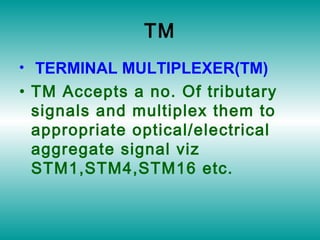 TM
• TERMINAL MULTIPLEXER(TM)
• TM Accepts a no. Of tributary
signals and multiplex them to
appropriate optical/electrical
aggregate signal viz
STM1,STM4,STM16 etc.
 