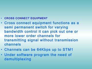 • CROSS CONNECT EQUIPMENT
• Cross connect equipment functions as a
semi permanent switch for varying
bandwidth control it can pick out one or
more lower order channels for
transmitting signal without transmission
channels
• Channels can be 64Kbps up to STM1
• Under software program the need of
demultiplexing
 