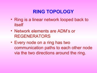 RING TOPOLOGY
• Ring is a linear network looped back to
itself
• Network elements are ADM’s or
REGENERATORS
• Every node on a ring has two
communication paths to each other node
via the two directions around the ring.
 