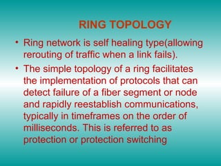 RING TOPOLOGY
• Ring network is self healing type(allowing
rerouting of traffic when a link fails).
• The simple topology of a ring facilitates
the implementation of protocols that can
detect failure of a fiber segment or node
and rapidly reestablish communications,
typically in timeframes on the order of
milliseconds. This is referred to as
protection or protection switching
 