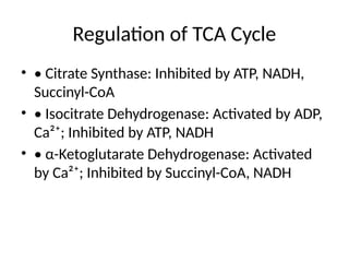 Regulation of TCA Cycle
• • Citrate Synthase: Inhibited by ATP, NADH,
Succinyl-CoA
• • Isocitrate Dehydrogenase: Activated by ADP,
Ca²⁺; Inhibited by ATP, NADH
• • α-Ketoglutarate Dehydrogenase: Activated
by Ca²⁺; Inhibited by Succinyl-CoA, NADH
 