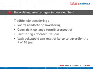 Beoordeling investeringen in duurzaamheid
bbn adviseurs
 Traditionele benadering :
 • Vooral aandacht op investering
 • Geen zicht op lange termijnprespectief
 • Investering / voordeel 1e jaar
 • Vaak gekoppeld aan relatief korte terugverdientijd,
    7 of 10 jaar
 
