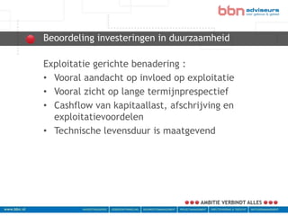 Beoordeling investeringen in duurzaamheid
bbn adviseurs
 Exploitatie gerichte benadering :
 • Vooral aandacht op invloed op exploitatie
 • Vooral zicht op lange termijnprespectief
 • Cashflow van kapitaallast, afschrijving en
   exploitatievoordelen
 • Technische levensduur is maatgevend
 