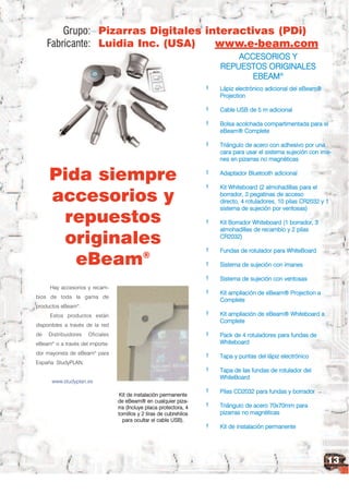 Grupo: Pizarras Digitales interactivas (PDi)
     Fabricante: Luidia Inc. (USA)   www.e-beam.com
                                          ACCESORIOS Y
                                      REPUESTOS ORIGINALES
                                             EBEAM®
                                                                      +   Lápiz electrónico adicional del eBeam®
                                                                          Projection
                                                                      +   Cable USB de 5 m adicional
                                                                      +   Bolsa acolchada compartimentada para el
                                                                          eBeam® Complete
                                                                      +   Triángulo de acero con adhesivo por una
                                                                          cara para usar el sistema sujeción con ima-


     Pida siempre
                                                                          nes en pizarras no magnéticas
                                                                      +   Adaptador Bluetooth adicional


     accesorios y
                                                                      +   Kit Whiteboard (2 almohadillas para el
                                                                          borrador, 2 pegatinas de acceso


      repuestos
                                                                          directo, 4 rotuladores, 10 pilas CR2032 y 1
                                                                          sistema de sujeción por ventosas)
                                                                      +


      originales
                                                                          Kit Borrador Whiteboard (1 borrador, 3
                                                                          almohadillas de recambio y 2 pilas
                                                                          CR2032)


        eBeam®
                                                                      +   Fundas de rotulador para WhiteBoard
                                                                      +   Sistema de sujeción con imanes
                                                                      +   Sistema de sujeción con ventosas
     Hay accesorios y recam-
                                                                      +   Kit ampliación de eBeam® Projection a
bios de toda la gama de
                                                                          Complete
productos eBeam®.
     Estos productos están                                            +   Kit ampliación de eBeam® Whiteboard a
                                                                          Complete
disponibles a través de la red
de   Distribuidores   Oficiales                                       +   Pack de 4 rotuladores para fundas de
eBeam o a través del importa-
      ®                                                                   Whiteboard
dor mayorista de eBeam® para
                                                                      +   Tapa y puntas del lápiz electrónico
España: StudyPLAN.
                                                                      +   Tapa de las fundas de rotulador del
                                                                          WhiteBoard
      www.studyplan.es
                                                                      +   Pilas CD2032 para fundas y borrador
                                   Kit de instalación permanente
                                  de eBeam® en cualquier piza-
                                  rra (Incluye placa protectora, 4    +   Triángulo de acero 70x70mm para
                                  tornillos y 2 tiras de cubrehilos       pizarras no magnéticas
                                    para ocultar el cable USB).
                                                                      +   Kit de instalación permanente



                                                                                                                    13
 