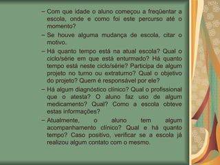 Com que idade o aluno começou a freqüentar a escola, onde e como foi este percurso até o momento? Se houve alguma mudança de escola, citar o motivo. Há quanto tempo está na atual escola? Qual o ciclo/série em que está enturmado? Há quanto tempo está neste ciclo/série? Participa de algum projeto no turno ou extraturno? Qual o objetivo do projeto? Quem é responsável por ele? Há algum diagnóstico clínico? Qual o profissional que o atesta? O aluno faz uso de algum medicamento? Qual? Como a escola obteve estas informações? Atualmente, o aluno tem algum acompanhamento clínico? Qual e há quanto tempo? Caso positivo, verificar se a escola já realizou algum contato com o mesmo.  