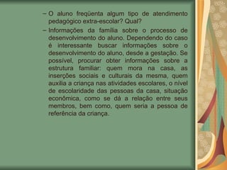 O aluno freqüenta algum tipo de atendimento pedagógico extra-escolar? Qual? Informações da família sobre o processo de desenvolvimento do aluno. Dependendo do caso é interessante buscar informações sobre o desenvolvimento do aluno, desde a gestação. Se possível, procurar obter informações sobre a estrutura familiar: quem mora na casa, as inserções sociais e culturais da mesma, quem auxilia a criança nas atividades escolares, o nível de escolaridade das pessoas da casa, situação econômica, como se dá a relação entre seus membros, bem como, quem seria a pessoa de referência da criança. 