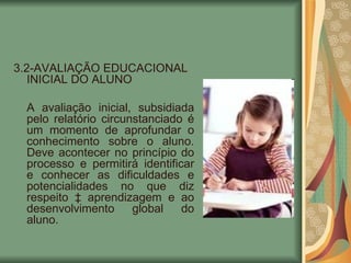3.2-AVALIAÇÃO EDUCACIONAL INICIAL DO ALUNO  A avaliação inicial, subsidiada pelo relatório circunstanciado é um momento de aprofundar o conhecimento sobre o aluno. Deve acontecer no princípio do processo e permitirá identificar e conhecer as dificuldades e potencialidades no que diz respeito à aprendizagem e ao desenvolvimento global do aluno. 