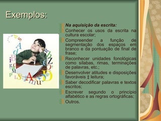 Exemplos: Na aquisição da escrita: Conhecer os usos da escrita na cultura escolar; Compreender a função de segmentação dos espaços em branco e da pontuação de final de frase; Reconhecer unidades fonológicas como sílabas, rimas, terminações de palavras, etc.; Desenvolver atitudes e disposições favoráveis à leitura; Saber decodificar palavras e textos escritos; Escrever segundo o princípio alfabético e as regras ortográficas; Outros. 
