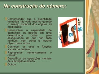 Na construção do número: Compreender que a quantidade numérica não varia mesmo quando o arranjo espacial dos objetos foi modificado; Desenvolver a capacidade de quantificar os objetos em uma determinada ordem para assegurar-se de que não salta nenhum, nem conta o mesmo objeto duas vezes; Conhecer os usos e funções sociais do número; Representar numericamente o cálculo; Decodificar as operações mentais de subtração e adição; Outros. 