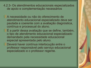 4.2.3- Os atendimentos educacionais especializados de apoio e complementação necessários A necessidade ou não do oferecimento de atendimento educacional especializado deve ser pautada e coerente com a avaliação diagnóstica, contínua e processual do aluno. É a partir dessa avaliação que se define, também, o tipo de atendimento educacional especializado demandado pela necessidade educacional especial apresentada pelo aluno. Deverá haver contínua interlocução entre o professor responsável pelo serviço educacional especializado e o professor regente. 