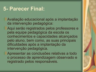 5- Parecer Final: Avaliação educacional após a implantação da intervenção pedagógica: Aqui serão registrados pelos professores e pela equipe pedagógica da escola os conhecimentos e capacidades alcançados pelo aluno, bem como, as suas principais dificuldades após a implantação da intervenção pedagógica. Apresentar as conclusões relativas a todo o processo de aprendizagem observado e registrado pelos responsáveis. 