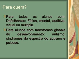 Para quem? Para todos os alunos com: Deficiências: Física, mental, auditiva, visual ou múltipla. Para alunos com transtornos globais do desenvolvimento: autismo, síndromes do espectro do autismo e psicose. 