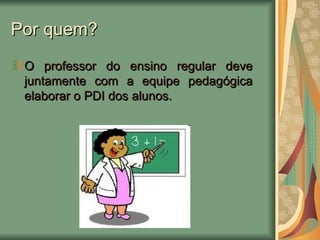 Por quem? O professor do ensino regular deve juntamente com a equipe pedagógica elaborar o PDI dos alunos. 