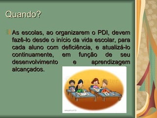 Quando? As escolas, ao organizarem o PDI, devem fazê-lo desde o início da vida escolar, para cada aluno com deficiência, e atualizá-lo continuamente, em função de seu desenvolvimento e aprendizagem alcançados. 