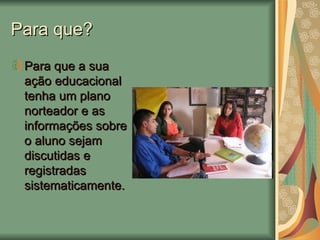 Para que? Para que a sua ação educacional tenha um plano norteador e as informações sobre o aluno sejam discutidas e registradas sistematicamente. 
