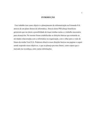 1

                                   INTRODUÇÃO



 Este trabalho tem como objetivo o planejamento da informatização na Fernanda S/A
através de um plano diretor de informática. Através deste PDI almejo benefícios
gerenciais que me deem a possibilidade de traçar minhas metas e o trabalho necessário
para alcançá-las. No mesmo foram estabelecidas as direções básicas que nortearão as
atividades relacionadas com a informática na organização, com o olhar para a visão de
futuro da minha Você S/A. Podemos observa essas direções basicas nas paginas a seguir
aonde respondo meus objetivos, o que eu planejo pra meu futuro, como espero que o
mercado me reconheça, entre outras informações.
 