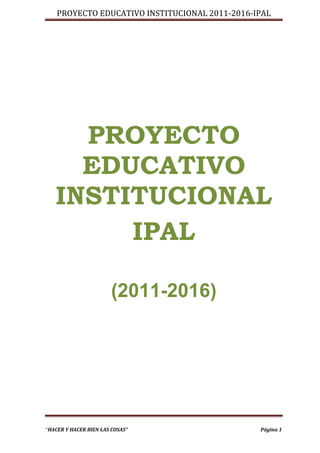 PROYECTO EDUCATIVO INSTITUCIONAL 2011-2016-IPAL




     PROYECTO
     EDUCATIVO
   INSTITUCIONAL
        IPAL

                       (2011-2016)




“HACER Y HACER BIEN LAS COSAS”                  Página 1
 