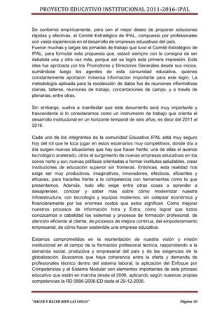 PROYECTO EDUCATIVO INSTITUCIONAL 2011-2016-IPAL


Se conformó empíricamente, pero con el mejor deseo de proponer soluciones
rápidas y efectivas, el Comité Estratégico de IPAL, compuesto por profesionales
con vasta experiencia en el desarrollo de empresas educativas del país.
Fueron muchas y largas las jornadas de trabajo que tuvo el Comité Estratégico de
IPAL, para formular esta propuesta que, estará siempre con la consigna de ser
debatida una y otra vez más, porque así se logró esta primera impresión. Esta
idea fue aprobada por los Promotores y Directores Generales desde sus inicios,
sumándose luego los agentes de esta comunidad educativa, quienes
constantemente aportaron inmensa información importante para este logro. La
metodología aplicada para la recolección de datos fue de reuniones informativas
diarias, talleres, reuniones de trabajo, concertaciones de campo, y a través de
plenarias, entre otras.

Sin embargo, vuelvo a manifestar que este documento será muy importante y
trascendente si lo consideramos como un instrumento de trabajo que orienta el
desarrollo institucional en un horizonte temporal de seis años, es decir del 2011 al
2016.

Cada uno de los integrantes de la comunidad Educativa IPAL está muy seguro
hoy del rol que le toca jugar en estos escenarios muy competitivos, donde día a
día surgen nuevas situaciones que hay que hacer frente, una de ellas el avance
tecnológico acelerado, otros el surgimiento de nuevas empresas educativas en los
conos norte y sur; nuevas políticas orientadas a formar institutos saludables, crear
instituciones de educación superior sin fronteras. Entonces, esta realidad nos
exige ser muy productivos, imaginativos, innovadores, efectivos, eficientes y
eficaces, para hacerles frente a la competencia con herramientas como la que
presentamos. Además, todo ello exige entre otras cosas a aprender a
desaprender, conocer y saber más sobre cómo modernizar nuestra
infraestructura, con tecnología y equipos modernos, sin colapsar económica y
financieramente por los enormes costos que estos significan. Cómo mejorar
nuestros procesos de información Intra y Extra; cómo lograr que todos
conozcamos a cabalidad los sistemas y procesos de formación profesional, de
atención eficiente al cliente, de procesos de mejora continua, del empoderamiento
empresarial, de cómo hacer sostenible una empresa educativa.

Estamos comprometidos en la reorientación de nuestra visión y misión
institucional en el campo de la formación profesional técnica, respondiendo a la
demanda social, productiva y empresarial del país y de las exigencias de la
globalización. Buscamos que haya coherencia entre la oferta y demanda de
profesionales técnico dentro del sistema laboral; la aplicación del Enfoque por
Competencias y el Sistema Modular son elementos importantes de este proceso
educativo que están en marcha desde el 2006, aplicando según nuestras propias
competencias la RD 0896-2006-ED dada el 29-12-2006.



“HACER Y HACER BIEN LAS COSAS”                                             Página 10
 