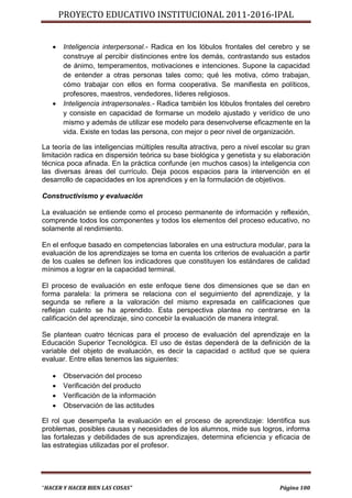 PROYECTO EDUCATIVO INSTITUCIONAL 2011-2016-IPAL


      Inteligencia interpersonal.- Radica en los lóbulos frontales del cerebro y se
       construye al percibir distinciones entre los demás, contrastando sus estados
       de ánimo, temperamentos, motivaciones e intenciones. Supone la capacidad
       de entender a otras personas tales como; qué les motiva, cómo trabajan,
       cómo trabajar con ellos en forma cooperativa. Se manifiesta en políticos,
       profesores, maestros, vendedores, líderes religiosos.
      Inteligencia intrapersonales.- Radica también los lóbulos frontales del cerebro
       y consiste en capacidad de formarse un modelo ajustado y verídico de uno
       mismo y además de utilizar ese modelo para desenvolverse eficazmente en la
       vida. Existe en todas las persona, con mejor o peor nivel de organización.

La teoría de las inteligencias múltiples resulta atractiva, pero a nivel escolar su gran
limitación radica en dispersión teórica su base biológica y genetista y su elaboración
técnica poca afinada. En la práctica confunde (en muchos casos) la inteligencia con
las diversas áreas del currículo. Deja pocos espacios para la intervención en el
desarrollo de capacidades en los aprendices y en la formulación de objetivos.

Constructivismo y evaluación

La evaluación se entiende como el proceso permanente de información y reflexión,
comprende todos los componentes y todos los elementos del proceso educativo, no
solamente al rendimiento.

En el enfoque basado en competencias laborales en una estructura modular, para la
evaluación de los aprendizajes se toma en cuenta los criterios de evaluación a partir
de los cuales se definen los indicadores que constituyen los estándares de calidad
mínimos a lograr en la capacidad terminal.

El proceso de evaluación en este enfoque tiene dos dimensiones que se dan en
forma paralela: la primera se relaciona con el seguimiento del aprendizaje, y la
segunda se refiere a la valoración del mismo expresada en calificaciones que
reflejan cuánto se ha aprendido. Esta perspectiva plantea no centrarse en la
calificación del aprendizaje, sino concebir la evaluación de manera integral.

Se plantean cuatro técnicas para el proceso de evaluación del aprendizaje en la
Educación Superior Tecnológica. El uso de éstas dependerá de la definición de la
variable del objeto de evaluación, es decir la capacidad o actitud que se quiera
evaluar. Entre ellas tenemos las siguientes:

      Observación del proceso
      Verificación del producto
      Verificación de la información
      Observación de las actitudes

El rol que desempeña la evaluación en el proceso de aprendizaje: Identifica sus
problemas, posibles causas y necesidades de los alumnos, mide sus logros, informa
las fortalezas y debilidades de sus aprendizajes, determina eficiencia y eficacia de
las estrategias utilizadas por el profesor.




“HACER Y HACER BIEN LAS COSAS”                                                Página 100
 