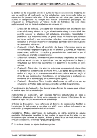 PROYECTO EDUCATIVO INSTITUCIONAL 2011-2016-IPAL


El sentido de la evaluación, desde el punto de vista de un concepto moderno, no
solo se restringe al rendimiento de los estudiantes, pues comprende todos los
elementos del proceso educativo. Si la evaluación sólo sirve para promover al
alumno o desaprobarlo no cumple una función propiamente pedagógica. La
evaluación es principalmente un valioso medio de formación. De este modo
podemos decir que los tipos de evaluación se enmarca en:

      Evaluación de contexto.- Considera todo lo relacionado con el ambiente que
       rodea al alumno y alumna, el hogar, el centro educativo y la comunidad. Nos
       permite conocer la situación del estudiante, principales necesidades y
       problemas, sus relaciones dentro un grupo social, los valores que practican
       en forma habitual y sus experiencias culturales, como punto partida para
       relacionar el proceso educativo con la realidad del medio donde el estudiante
       se desarrolla o interactúa.
      Evaluación Inicial.- Tiene el propósito de lograr información acerca de
       conocimientos y expresiones previas de los alumnos y alumnas, en relación a
       capacidades, actitudes, conceptos y procedimientos, considerados en el
       currículo para el grado correspondiente.
      Evaluación Formativa.- Permita evaluar el desarrollo y la práctica de valores y
       actitudes en el proceso de aprendizaje, rara vez registramos los logros y
       dificultades que tienen los estudiantes e el desarrollo y la práctica de esos
       valores.
      Evaluación Diferencial.- Los alumnos y alumnas no aprenden al mismo ritmo
       ni constituyen conocimientos al mismo nivel. Los logros del aprendizaje se
       realiza a lo largo de un proceso en que el alumno y aluna avanzan según el
       ritmo de sus capacidades y habilidades, en consecuencia la evaluación es
       diferencial en el aprendizaje y en el proceso para lograrlo.
      Evaluación Sumativa.- Tiene función clasificadora o calificadora de los
       estudiantes al final de cada actividad, proyecto o unidad de aprendizaje.

Procedimientos de Evaluación.- Son las maneras o formas de evaluar, para obtener
el nivel de logro de los aprendizajes.

Instrumentos de evaluación.- Son recursos técnicos estructurados en base a
indicadores, plasmados en ítems, cuyo propósito es obtener información de los
niveles de logro del proceso enseñanza aprendizaje.

Criterios de Evaluación.- Hace referencia al dominio de capacidades, facilitan la
formulación de indicadores y nos dan una visión como aplicar instrumentos de
evaluación; y son pertinentes en todos los niveles.

Indicadores.- Medios observables de evaluación, es signo, síntoma de alguna
condición. Referencias tangibles de los niveles de aprendizaje logradas por los
estudiantes que permiten el registro, análisis y elaboración de instrumentos para
evaluar capacidades, contenido y productos propuestos.

El docente se plantea las siguientes interrogantes:




“HACER Y HACER BIEN LAS COSAS”                                              Página 101
 