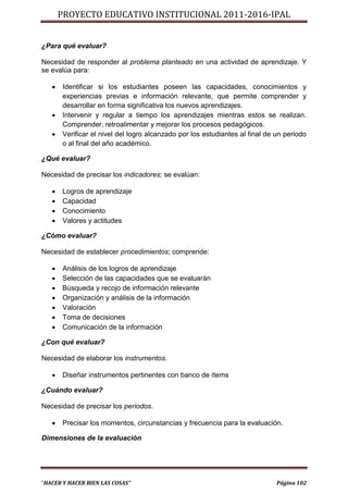 PROYECTO EDUCATIVO INSTITUCIONAL 2011-2016-IPAL


¿Para qué evaluar?

Necesidad de responder al problema planteado en una actividad de aprendizaje. Y
se evalúa para:

      Identificar si los estudiantes poseen las capacidades, conocimientos y
       experiencias previas e información relevante, que permite comprender y
       desarrollar en forma significativa los nuevos aprendizajes.
      Intervenir y regular a tiempo los aprendizajes mientras estos se realizan.
       Comprender, retroalimentar y mejorar los procesos pedagógicos.
      Verificar el nivel del logro alcanzado por los estudiantes al final de un periodo
       o al final del año académico.

¿Qué evaluar?

Necesidad de precisar los indicadores; se evalúan:

      Logros de aprendizaje
      Capacidad
      Conocimiento
      Valores y actitudes

¿Cómo evaluar?

Necesidad de establecer procedimientos; comprende:

      Análisis de los logros de aprendizaje
      Selección de las capacidades que se evaluarán
      Búsqueda y recojo de información relevante
      Organización y análisis de la información
      Valoración
      Toma de decisiones
      Comunicación de la información

¿Con qué evaluar?

Necesidad de elaborar los instrumentos.

      Diseñar instrumentos pertinentes con banco de ítems

¿Cuándo evaluar?

Necesidad de precisar los periodos.

      Precisar los momentos, circunstancias y frecuencia para la evaluación.

Dimensiones de la evaluación




“HACER Y HACER BIEN LAS COSAS”                                                Página 102
 
