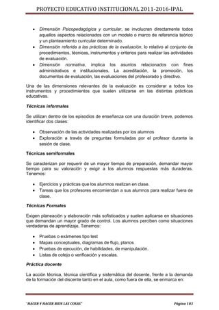 PROYECTO EDUCATIVO INSTITUCIONAL 2011-2016-IPAL


      Dimensión Psicopedagógica y curricular, se involucran directamente todos
       aquellos aspectos relacionados con un modelo o marco de referencia teórico
       y un planteamiento curricular determinado.
      Dimensión referida a las prácticas de la evaluación, lo relativo al conjunto de
       procedimientos, técnicas, instrumentos y criterios para realizar las actividades
       de evaluación.
      Dimensión normativa, implica los asuntos relacionados con fines
       administrativos e institucionales. La acreditación, la promoción, los
       documentos de evaluación, las evaluaciones del profesorado y directivo.

Una de las dimensiones relevantes de la evaluación es considerar a todos los
instrumentos y procedimientos que suelen utilizarse en las distintas prácticas
educativas.

Técnicas informales

Se utilizan dentro de los episodios de enseñanza con una duración breve, podemos
identificar dos clases:

      Observación de las actividades realizadas por los alumnos
      Exploración a través de preguntas formuladas por el profesor durante la
       sesión de clase.

Técnicas semiformales

Se caracterizan por requerir de un mayor tiempo de preparación, demandar mayor
tiempo para su valoración y exigir a los alumnos respuestas más duraderas.
Tenemos:

      Ejercicios y prácticas que los alumnos realizan en clase.
      Tareas que los profesores encomiendan a sus alumnos para realizar fuera de
       clase.

Técnicas Formales

Exigen planeación y elaboración más sofisticados y suelen aplicarse en situaciones
que demandan un mayor grado de control. Los alumnos perciben como situaciones
verdaderas de aprendizaje. Tenemos:

      Pruebas o exámenes tipo test
      Mapas conceptuales, diagramas de flujo, planos
      Pruebas de ejecución, de habilidades, de manipulación.
      Listas de cotejo o verificación y escalas.

Práctica docente

La acción técnica, técnica científica y sistemática del docente, frente a la demanda
de la formación del discente tanto en el aula, como fuera de ella, se enmarca en:




“HACER Y HACER BIEN LAS COSAS”                                               Página 103
 