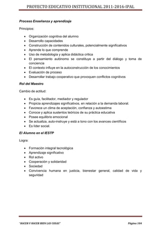PROYECTO EDUCATIVO INSTITUCIONAL 2011-2016-IPAL


Proceso Enseñanza y aprendizaje

Principios:

        Organización cognitiva del alumno
        Desarrollo capacidades
        Construcción de contenidos culturales, potencialmente significativos
        Aprende lo que comprende
        Uso de metodología y aplica didáctica critica
        El pensamiento autónomo se constituye a partir del diálogo y toma de
         conciencia
        El contexto influye en la autoconstrucción de los conocimientos
        Evaluación de proceso
        Desarrollar trabajo cooperativo que provoquen conflictos cognitivos

Rol del Maestro

Cambio de actitud:

        Es guía, facilitador, mediador y regulador
        Propicia aprendizajes significativos, en relación a la demanda laboral.
        Favorece un clima de aceptación, confianza y autoestima
        Conoce y aplica sustentos teóricos de su práctica educativa
        Posee equilibrio emocional
        Se actualiza, auto-instruye y está a tono con los avances científicos
        Es líder social.

El Alumno en el IESTP

Logra:

        Formación integral tecnológica
        Aprendizaje significativo
        Rol activo
        Cooperación y solidaridad
        Sociedad
        Convivencia humana en justicia, bienestar general, calidad de vida y
         seguridad




“HACER Y HACER BIEN LAS COSAS”                                                 Página 104
 