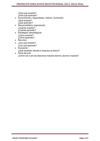 PROYECTO EDUCATIVO INSTITUCIONAL 2011-2016-IPAL


       ¿Para qué enseñar?
       ¿Para qué aprender?
      Conocimientos, Capacidades, Valores, Contenidos
       ¿Qué enseñar?
       ¿Qué aprender?
      Secuencialidad y organización
       ¿Cuándo enseñar?
       ¿Cuándo aprender?
      Estrategias metodológicas
       ¿Cómo enseñar?
       ¿Cómo aprender?
      Recursos
      ¿Con qué enseñar?
       ¿Con qué aprender?
      Evaluación
       ¿Qué resultado, efectos e impactos se dieron?
      Clima del aula
       ¿Cómo van a ser las relaciones maestro-alumno, alumno–maestro?




“HACER Y HACER BIEN LAS COSAS”                                          Página 107
 