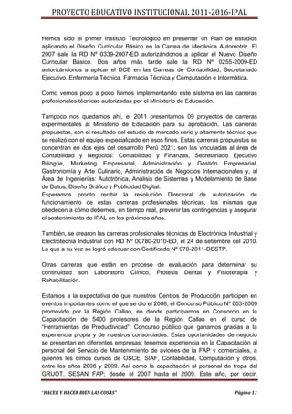 PROYECTO EDUCATIVO INSTITUCIONAL 2011-2016-IPAL


Hemos sido el primer Instituto Tecnológico en presentar un Plan de estudios
aplicando el Diseño Curricular Básico en la Carrea de Mecánica Automotriz. El
2007 sale la RD Nº 0339-2007-ED autorizándonos a aplicar el Nuevo Diseño
Curricular Básico. Dos años más tarde sale la RD Nº 0255-2009-ED
autorizándonos a aplicar el DCB en las Carreas de Contabilidad, Secretariado
Ejecutivo, Enfermería Técnica, Farmacia Técnica y Computación e Informática.

Como vemos poco a poco fuimos implementando este sistema en las carreras
profesionales técnicas autorizadas por el Ministerio de Educación.

Tampoco nos quedamos ahí, el 2011 presentamos 09 proyectos de carreras
experimentales al Ministerio de Educación para su aprobación. Las carreras
propuestas, son el resultado del estudio de mercado serio y altamente técnico que
se realizó con el equipo especializado en esos fines. Estas carreras propuestas se
concentran en dos ejes del desarrollo Perú 2021; son las vinculadas al área de
Contabilidad y Negocios: Contabilidad y Finanzas, Secretariado Ejecutivo
Bilingüe, Marketing Empresarial, Administración y Gestión Empresarial,
Gastronomía y Arte Culinario, Administración de Negocios Internacionales y, al
Área de Ingenierías: Autotrónica, Análisis de Sistemas y Modelamiento de Base
de Datos, Diseño Gráfico y Publicidad Digital.
Esperamos pronto recibir la resolución Directoral de autorización de
funcionamiento de estas carreras profesionales técnicas, las mismas que
obedecen a cómo debemos, en tiempo real, prevenir las contingencias y asegurar
el sostenimiento de IPAL en los próximos años.

También, se crearon las carreras profesionales técnicas de Electrónica Industrial y
Electrotecnia Industrial con RD Nº 00780-2010-ED, el 24 de setiembre del 2010.
La que a su vez se logró adecuar con Certificado Nº 070-2011-DESTP.

Otras carreras que están en proceso de evaluación para determinar su
continuidad son Laboratorio Clínico, Prótesis Dental y Fisioterapia y
Rehabilitación.

Estamos a la expectativa de que nuestros Centros de Producción participen en
eventos importantes como el que se dio el 2008, el Concurso Público Nº 003-2009
promovido por la Región Callao, en donde participamos en Consorcio en la
Capacitación de 5400 profesores de la Región Callao en el curso de
“Herramientas de Productividad”, Concurso público que ganamos gracias a la
experiencia propia y de nuestros consorciados. Estas oportunidades de negocio
se presentan en diferentes empresas; tenemos experiencia en la Capacitación al
personal del Servicio de Mantenimiento de aviones de la FAP y comerciales, a
quienes les dimos cursos de OSCE, SIAF, Contabilidad, Computación y otros,
entre los años 2008 y 2009. Así como la capacitación al personal de tropa del
GRUOT, SESAN FAP; desde el 2007 hasta el 2009. Este año, por decir,


“HACER Y HACER BIEN LAS COSAS”                                            Página 11
 