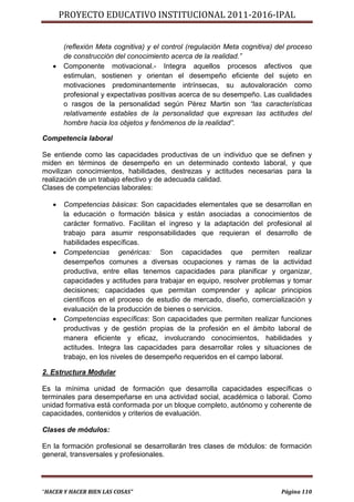 PROYECTO EDUCATIVO INSTITUCIONAL 2011-2016-IPAL


       (reflexión Meta cognitiva) y el control (regulación Meta cognitiva) del proceso
       de construcción del conocimiento acerca de la realidad.”
      Componente motivacional.- Integra aquellos procesos afectivos que
       estimulan, sostienen y orientan el desempeño eficiente del sujeto en
       motivaciones predominantemente intrínsecas, su autovaloración como
       profesional y expectativas positivas acerca de su desempeño. Las cualidades
       o rasgos de la personalidad según Pérez Martin son “las características
       relativamente estables de la personalidad que expresan las actitudes del
       hombre hacia los objetos y fenómenos de la realidad”.

Competencia laboral

Se entiende como las capacidades productivas de un individuo que se definen y
miden en términos de desempeño en un determinado contexto laboral, y que
movilizan conocimientos, habilidades, destrezas y actitudes necesarias para la
realización de un trabajo efectivo y de adecuada calidad.
Clases de competencias laborales:

      Competencias básicas: Son capacidades elementales que se desarrollan en
       la educación o formación básica y están asociadas a conocimientos de
       carácter formativo. Facilitan el ingreso y la adaptación del profesional al
       trabajo para asumir responsabilidades que requieran el desarrollo de
       habilidades específicas.
      Competencias genéricas: Son capacidades que permiten realizar
       desempeños comunes a diversas ocupaciones y ramas de la actividad
       productiva, entre ellas tenemos capacidades para planificar y organizar,
       capacidades y actitudes para trabajar en equipo, resolver problemas y tomar
       decisiones; capacidades que permitan comprender y aplicar principios
       científicos en el proceso de estudio de mercado, diseño, comercialización y
       evaluación de la producción de bienes o servicios.
      Competencias específicas: Son capacidades que permiten realizar funciones
       productivas y de gestión propias de la profesión en el ámbito laboral de
       manera eficiente y eficaz, involucrando conocimientos, habilidades y
       actitudes. Integra las capacidades para desarrollar roles y situaciones de
       trabajo, en los niveles de desempeño requeridos en el campo laboral.

2. Estructura Modular

Es la mínima unidad de formación que desarrolla capacidades específicas o
terminales para desempeñarse en una actividad social, académica o laboral. Como
unidad formativa está conformada por un bloque completo, autónomo y coherente de
capacidades, contenidos y criterios de evaluación.

Clases de módulos:

En la formación profesional se desarrollarán tres clases de módulos: de formación
general, transversales y profesionales.




“HACER Y HACER BIEN LAS COSAS”                                              Página 110
 