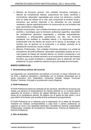 PROYECTO EDUCATIVO INSTITUCIONAL 2011-2016-IPAL


      Módulos de formación general.- Son unidades formativas orientadas a
       afianzar las competencias básicas, proporcionan las bases científicas y
       humanísticas, desarrollan capacidades para actuar con eficiencia y sentido
       ético en todas las esferas de la vida, para comprender el contexto social y
       económico que permita responder a las demandas de una sociedad
       cambiante y aportar significativamente a la construcción de una sociedad más
       justa, democrática y desarrollada.
      Módulos transversales.- Son unidades formativas que proporcionan el soporte
       científico y tecnológico para la formación profesional específica, desarrollan
       las competencias genéricas, capacidades y actitudes emprendedoras,
       competitivas y empresariales; garantizando, con ello, una formación
       polivalente que facilitará la movilidad laboral y la reconversión de los
       profesionales ante los efectos del avance de la ciencia, la tecnología y los
       cambios que se generan en la producción y el trabajo, producto de la
       globalización económica, social y cultural.
      Módulos Profesionales.- Son unidades formativas asociadas a la unidad de
       competencia del perfil profesional, desarrollan capacidades propias de uno o
       más puestos de trabajo del mercado laboral. Un módulo corresponde a una
       unidad formativa de carácter terminal y es el componente mínimo del itinerario
       formativo que puede acreditarse y capitalizarse para la obtención del título
       profesional. Su peso académico abarca el mayor porcentaje de la formación.

MARCO CURRICULAR

1. Características básicas del currículo

Las siguientes son características que tipifican al currículo, lo hacen coherente con
los fines y objetivos educativos y pertinentes con el contexto demandado por el
sector productivo. Son: Sistemático, Coherente, Flexible, Integral, Funcional,
Práctico, Terminal, Vinculado a la producción Local y Regional.

2. Perfil Profesional

El Perfil Profesional diseña las actitudes de las personas, describe las funciones que
realiza una persona al desempeñarse de manera eficiente en un contexto laboral
específico de acuerdo a criterios de calidad definidos por el sector productivo a
través de la competencia general. Se elabora con el aporte de este sector y sirve
para definir la formación que acredita al título profesional correspondiente.

El Perfil Profesional es el referente para la elaboración de la oferta de formación
mediante los módulos correspondientes a cada título o carrera profesional, se
organiza en torno a los siguientes elementos: Competencia General, Capacidades
Profesionales, Unidades de Competencia, Realizaciones, Criterios de Realización y
Dominio Profesional.

3. Plan de Estudios




“HACER Y HACER BIEN LAS COSAS”                                              Página 111
 