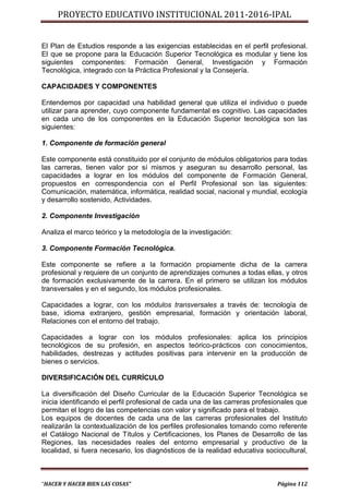 PROYECTO EDUCATIVO INSTITUCIONAL 2011-2016-IPAL


El Plan de Estudios responde a las exigencias establecidas en el perfil profesional.
El que se propone para la Educación Superior Tecnológica es modular y tiene los
siguientes componentes: Formación General, Investigación y Formación
Tecnológica, integrado con la Práctica Profesional y la Consejería.

CAPACIDADES Y COMPONENTES

Entendemos por capacidad una habilidad general que utiliza el individuo o puede
utilizar para aprender, cuyo componente fundamental es cognitivo. Las capacidades
en cada uno de los componentes en la Educación Superior tecnológica son las
siguientes:

1. Componente de formación general

Este componente está constituido por el conjunto de módulos obligatorios para todas
las carreras, tienen valor por sí mismos y aseguran su desarrollo personal, las
capacidades a lograr en los módulos del componente de Formación General,
propuestos en correspondencia con el Perfil Profesional son las siguientes:
Comunicación, matemática, informática, realidad social, nacional y mundial, ecología
y desarrollo sostenido, Actividades.

2. Componente Investigación

Analiza el marco teórico y la metodología de la investigación:

3. Componente Formación Tecnológica.

Este componente se refiere a la formación propiamente dicha de la carrera
profesional y requiere de un conjunto de aprendizajes comunes a todas ellas, y otros
de formación exclusivamente de la carrera. En el primero se utilizan los módulos
transversales y en el segundo, los módulos profesionales.

Capacidades a lograr, con los módulos transversales a través de: tecnología de
base, idioma extranjero, gestión empresarial, formación y orientación laboral,
Relaciones con el entorno del trabajo.

Capacidades a lograr con los módulos profesionales: aplica los principios
tecnológicos de su profesión, en aspectos teórico-prácticos con conocimientos,
habilidades, destrezas y actitudes positivas para intervenir en la producción de
bienes o servicios.

DIVERSIFICACIÓN DEL CURRÍCULO

La diversificación del Diseño Curricular de la Educación Superior Tecnológica se
inicia identificando el perfil profesional de cada una de las carreras profesionales que
permitan el logro de las competencias con valor y significado para el trabajo.
Los equipos de docentes de cada una de las carreras profesionales del Instituto
realizarán la contextualización de los perfiles profesionales tomando como referente
el Catálogo Nacional de Títulos y Certificaciones, los Planes de Desarrollo de las
Regiones, las necesidades reales del entorno empresarial y productivo de la
localidad, si fuera necesario, los diagnósticos de la realidad educativa sociocultural,



“HACER Y HACER BIEN LAS COSAS”                                                Página 112
 