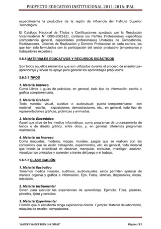 PROYECTO EDUCATIVO INSTITUCIONAL 2011-2016-IPAL


especialmente la productiva de la región de influencia del Instituto Superior
Tecnológico.

El Catálogo Nacional de Títulos y Certificaciones aprobado por la Resolución
Viceministerial N° 0085-2003-ED, contiene los Perfiles Profesionales específicos
(competencia general, capacidades profesionales) Unidades de Competencia,
Realizaciones, Criterios de Realización y Dominio Profesional de cada carrera, los
que han sido formulados con la participación del sector productivo (empresarios y
trabajadores expertos).

5.6.5 MATERIALES EDUCATIVOS Y RECURSOS DIDÁCTICOS

Son todos aquellos elementos que son utilizados durante el proceso de enseñanza–
aprendizaje y sirven de apoyo para generar los aprendizajes propuestos.

5.6.5.1 TIPOS

1. Material Impreso
Como Libros o guías de prácticas; en general, todo tipo de información escrita o
gráfica complementaria.

2. Material Grabado
Todo material visual, auditivo o audiovisual; puede complementarse         con
material escrito, exposiciones, demostraciones, etc.; en general, todo tipo de
representaciones gráficas, pictóricas y animadas.

3. Material Electrónico
Aquel que sirve de los medios informáticos, como programas de procesamiento de
textos o de diseño gráfico, entre otros, y, en general, diferentes programas
multimedia.

4. Material no Impreso
Como maquetas, modelos, mapas, murales, juegos que se realicen con los
contenidos que se estén trabajando, experimentos, etc; en general, todo material
que brinde la posibilidad de observar, manipular, consultar, investigar, analizar,
visualizar los principios y aprender a través del juego y el trabajo.

5.6.5.2 CLASIFICACIÓN

1. Material Ilustrativo
Tenemos medios visuales, auditivos, audiovisuales, estos permiten apreciar de
manera objetiva y gráfica a información. Ejm. Fotos, láminas, diapositivas, micas,
televisión.

2. Material Instrumental
Sirven para ejecutar las experiencias de aprendizaje. Ejemplo: Tizas, pizarras,
pinceles, tijera y cartulina.

3. Material Experimental
Permite que el estudiante tenga experiencia directa. Ejemplo: Material de laboratorio,
máquina de escribir, computadora.



“HACER Y HACER BIEN LAS COSAS”                                              Página 113
 