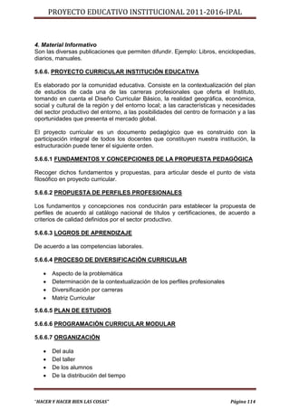 PROYECTO EDUCATIVO INSTITUCIONAL 2011-2016-IPAL



4. Material Informativo
Son las diversas publicaciones que permiten difundir. Ejemplo: Libros, enciclopedias,
diarios, manuales.

5.6.6. PROYECTO CURRICULAR INSTITUCIÓN EDUCATIVA

Es elaborado por la comunidad educativa. Consiste en la contextualización del plan
de estudios de cada una de las carreras profesionales que oferta el Instituto,
tomando en cuenta el Diseño Curricular Básico, la realidad geográfica, económica,
social y cultural de la región y del entorno local; a las características y necesidades
del sector productivo del entorno, a las posibilidades del centro de formación y a las
oportunidades que presenta el mercado global.

El proyecto curricular es un documento pedagógico que es construido con la
participación integral de todos los docentes que constituyen nuestra institución, la
estructuración puede tener el siguiente orden.

5.6.6.1 FUNDAMENTOS Y CONCEPCIONES DE LA PROPUESTA PEDAGÓGICA

Recoger dichos fundamentos y propuestas, para articular desde el punto de vista
filosófico en proyecto curricular.

5.6.6.2 PROPUESTA DE PERFILES PROFESIONALES

Los fundamentos y concepciones nos conducirán para establecer la propuesta de
perfiles de acuerdo al catálogo nacional de títulos y certificaciones, de acuerdo a
criterios de calidad definidos por el sector productivo.

5.6.6.3 LOGROS DE APRENDIZAJE

De acuerdo a las competencias laborales.

5.6.6.4 PROCESO DE DIVERSIFICACIÓN CURRICULAR

      Aspecto de la problemática
      Determinación de la contextualización de los perfiles profesionales
      Diversificación por carreras
      Matriz Curricular

5.6.6.5 PLAN DE ESTUDIOS

5.6.6.6 PROGRAMACIÓN CURRICULAR MODULAR

5.6.6.7 ORGANIZACIÓN

      Del aula
      Del taller
      De los alumnos
      De la distribución del tiempo



“HACER Y HACER BIEN LAS COSAS”                                               Página 114
 