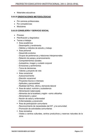 PROYECTO EDUCATIVO INSTITUCIONAL 2011-2016-IPAL


      Materiales educativos

5.6.6.8 ORIENTACIONES METODOLÓGICAS

      Por carreras profesionales
      Por competencias
      Modulares

5.6.6.9 CONSEJERÍA Y SERVICIO SOCIAL

      Proceso
      Planificación y diagnóstico
      Temas a trabajar
        Área académica
        - Desempeño y rendimiento
        - Hábitos y métodos de estudio y trabajo
        Área personal
        - Desarrollo evolutivo
        - Grupos de pertenencia y relaciones interpersonales
        - Relación de pareja y enamoramiento
        - Comportamientos sociales
        - Autoestima, imagen y cuidado corporal
        - Emociones y sentimientos
        - Toma de decisiones
        - Valores y proyecto de vida
        Área vocacional
        - Autoconocimiento
        - Elección vocacional
        - Proyectos futuros e intereses
        - Aptitudes y personalidad
        - Realidad del País, oferta y demanda laboral
        Área de salud, nutrición y subsistencia
        - Alimentación balanceada
        - Alimentos de la localidad y región –como utilizarlos
        - Alimentación y salud
        - Noción de salud y enfermedad
        - Enfermedades y prevención
        Área de participación comunitaria
        - Reconocimiento de necesidades del IST. y la comunidad
        - Promoción de actividades comunitarias
        Área recreativa
        - Visitas a centros culturales, centros productivos y reservas naturales de la
          zona




“HACER Y HACER BIEN LAS COSAS”                                              Página 115
 