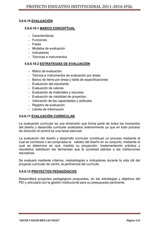 PROYECTO EDUCATIVO INSTITUCIONAL 2011-2016-IPAL


5.6.6.10 EVALUACIÓN

    5.6.6.10.1 MARCO CONCEPTUAL

      -   Características
      -   Funciones
      -   Fases
      -   Modelos de evaluación
      -   Indicadores
      -   Técnicas e instrumentos

    5.6.6.10.2 ESTRATEGIAS DE EVALUACIÓN

      -   Matriz de evaluación
      -   Técnica e instrumentos de evaluación por áreas
      -   Banco de items por áreas y tabla de especificaciones
      -   Evaluación del estudiante
      -   Evaluación de valores
      -   Evaluación de materiales y recursos
      -   Evaluación de viabilidad de proyectos
      -   Valoración de las capacidades y actitudes
      -   Registro de evaluación
      -   Libreta de información

5.6.6.11 EVALUACIÓN CURRICULAR

La evaluación curricular es una dimensión que forma parte de todos los momentos
del diseño y desarrollo curricular analizados anteriormente ya que en todo proceso
de dirección el control es una tarea esencial.

La evaluación del diseño y desarrollo curricular constituye un proceso mediante el
cual se corrobora o se comprueba la validez del diseño en su conjunto, mediante el
cual se determina en qué‚ medida su proyección, implementación práctica y
resultados satisfacen las demandas que la sociedad plantea a las instituciones
educativas.

Se evaluará mediante criterios, metodologías e indicadores durante la vida útil del
proyecto curricular de centro, la pertinencia del currículo.

5.6.6.12 PROYECTOS PEDAGÓGICOS

Desarrollará proyectos pedagógicos propuestos, en las estrategias y objetivos del
PEI y articulará con la gestión institucional para su presupuesto pertinente.




“HACER Y HACER BIEN LAS COSAS”                                           Página 116
 