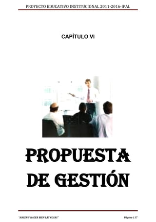 PROYECTO EDUCATIVO INSTITUCIONAL 2011-2016-IPAL




                                 CAPÍTULO VI




     PROPUESTA
     DE GESTIÓN
“HACER Y HACER BIEN LAS COSAS”                   Página 117
 