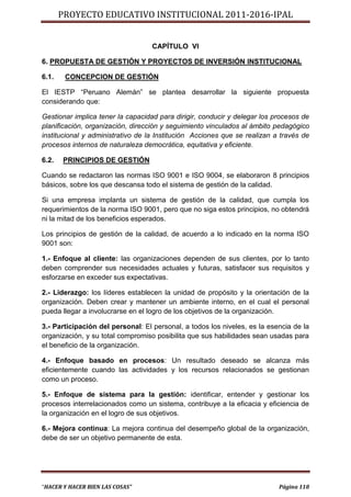 PROYECTO EDUCATIVO INSTITUCIONAL 2011-2016-IPAL


                                   CAPÍTULO VI

6. PROPUESTA DE GESTIÓN Y PROYECTOS DE INVERSIÓN INSTITUCIONAL

6.1.    CONCEPCION DE GESTIÓN

El IESTP “Peruano Alemán” se plantea desarrollar la siguiente propuesta
considerando que:

Gestionar implica tener la capacidad para dirigir, conducir y delegar los procesos de
planificación, organización, dirección y seguimiento vinculados al ámbito pedagógico
institucional y administrativo de la Institución Acciones que se realizan a través de
procesos internos de naturaleza democrática, equitativa y eficiente.

6.2.   PRINCIPIOS DE GESTIÓN

Cuando se redactaron las normas ISO 9001 e ISO 9004, se elaboraron 8 principios
básicos, sobre los que descansa todo el sistema de gestión de la calidad.

Si una empresa implanta un sistema de gestión de la calidad, que cumpla los
requerimientos de la norma ISO 9001, pero que no siga estos principios, no obtendrá
ni la mitad de los beneficios esperados.

Los principios de gestión de la calidad, de acuerdo a lo indicado en la norma ISO
9001 son:

1.- Enfoque al cliente: las organizaciones dependen de sus clientes, por lo tanto
deben comprender sus necesidades actuales y futuras, satisfacer sus requisitos y
esforzarse en exceder sus expectativas.

2.- Liderazgo: los líderes establecen la unidad de propósito y la orientación de la
organización. Deben crear y mantener un ambiente interno, en el cual el personal
pueda llegar a involucrarse en el logro de los objetivos de la organización.

3.- Participación del personal: El personal, a todos los niveles, es la esencia de la
organización, y su total compromiso posibilita que sus habilidades sean usadas para
el beneficio de la organización.

4.- Enfoque basado en procesos: Un resultado deseado se alcanza más
eficientemente cuando las actividades y los recursos relacionados se gestionan
como un proceso.

5.- Enfoque de sistema para la gestión: identificar, entender y gestionar los
procesos interrelacionados como un sistema, contribuye a la eficacia y eficiencia de
la organización en el logro de sus objetivos.

6.- Mejora continua: La mejora continua del desempeño global de la organización,
debe de ser un objetivo permanente de esta.




“HACER Y HACER BIEN LAS COSAS”                                             Página 118
 