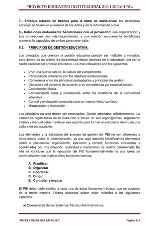 PROYECTO EDUCATIVO INSTITUCIONAL 2011-2016-IPAL


7.- Enfoque basado en hechos para la toma de decisiones: las decisiones
eficaces se basan en el análisis de los datos y en la información previa.

8.- Relaciones mutuamente beneficiosas con el proveedor: una organización y
sus proveedores son interdependientes, y una relación mutuamente beneficiosa
aumenta la capacidad de ambos para crear valor.

6.3.   PRINCIPIOS DE GESTIÓN EDUCATIVA:

Los principios que orientan la gestión educativa pueden ser múltiples y variados,
pero dentro de un criterio de modernidad deben centrase en el educando, por ser la
razón esencial del proceso educativo. Los más relevantes son los siguientes:

      Vivir una nueva cultura, la cultura del cumplimiento.
      Participación coherente con los objetivos institucionales.
      Coherencia entre los principios pedagógicos y principios de gestión.
      Ubicación del personal de acuerdo a su competencia y/o especialización.
      Coordinación fluida.
      Comunicación clara y permanente entre los miembros de la comunidad
       educativa
      Control y evaluación constante para un mejoramiento continuo.
      Moralización y motivación

Los principios no solo deben ser enunciados. Deben adoptarse colectivamente. La
estructura organizativa de la institución a través de sus organigramas, reglamento
interno y manual debe mantener ese espíritu para formar al estudiante dentro de una
cultura de participación.

Los elementos y la estructura del proceso de gestión del PEI no son diferentes a
otros donde actúa la administración, ya que aquí también identificamos elementos
como la planeación, organización, ejecución y control, funciones articuladas y
coordinadas por una dirección, autoridad o mecanismo de control determinado De
ello se concluye que la ejecución del PEI fundamentalmente es una tarea de
administración que implica cinco funciones básicas:

       A.   Planificar
       B.   Organizar
       C.   Coordinar
       D.   Dirigir
       E.   Controlar y evaluar

El PEI debe darle sentido a cada una de estas funciones y buscar que se cumplan
de la mejor manera. Dichos procesos deben estar referidos a los siguientes
aspectos:

   a) Operatividad de los Sistemas Técnico Administrativos:



“HACER Y HACER BIEN LAS COSAS”                                           Página 119
 