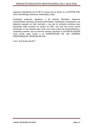 PROYECTO EDUCATIVO INSTITUCIONAL 2011-2016-IPAL


seguimos capacitando en la FAP en cursos que se dictan en el CETPRO IPAL
como Cosmetología, Mecánica, Electricidad y otros.

Finalmente queremos agradecer a los señores Directores, Asesores,
Coordinadores, Docentes, personal administrativo, estudiantes y empresarios, por
habernos apoyado en todo momento y nos dan la suficiente confianza para
emprender estas acciones de cambio en IPAL; hoy más que nunca hemos
encontrado un eco positivo para iniciar una nueva cultura de emprendimiento y
constantes cambios, que en términos técnicos significan la AUTOEVALUACIÓN
como primer paso rumbo a la ACREDITACIÓN DE LAS CARREAS
PROFESIONALES TÉCNICAS DE IPAL.

Lima, 15 de Enero del 2011




“HACER Y HACER BIEN LAS COSAS”                                         Página 12
 